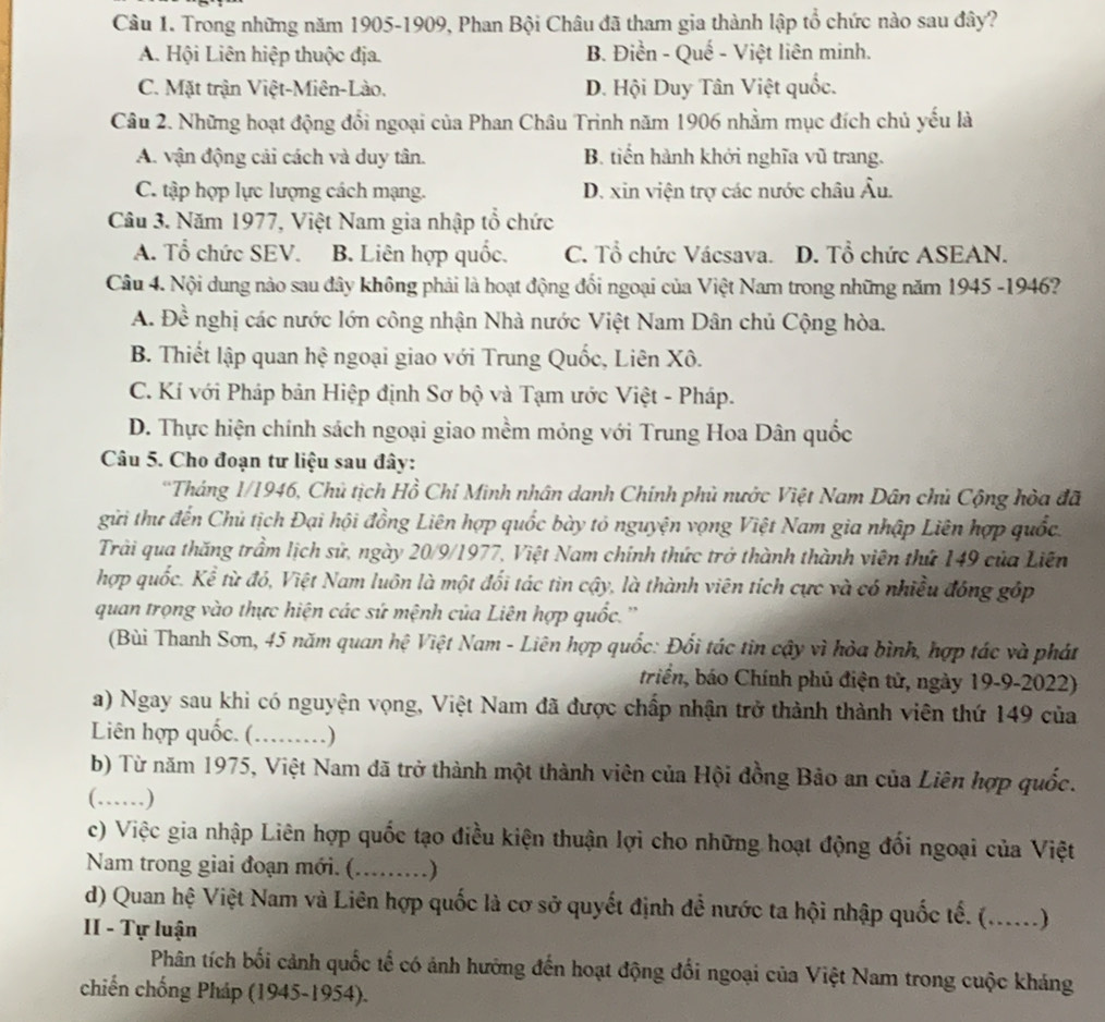 Trong những năm 1905-1909, Phan Bội Châu đã tham gia thành lập tổ chức nào sau đây?
A. Hội Liên hiệp thuộc địa. B. Điền - Quế - Việt liên minh.
C. Mặt trận Việt-Miên-Lào. D. Hội Duy Tân Việt quốc.
Câu 2. Những hoạt động đổi ngoại của Phan Châu Trinh năm 1906 nhằm mục đích chủ yếu là
A. vận động cải cách và duy tân. B. tiến hành khởi nghĩa vũ trang.
C. tập hợp lực lượng cách mạng. D. xin viện trợ các nước châu Âu.
Câu 3. Năm 1977, Việt Nam gia nhập tổ chức
A. Tổ chức SEV. B. Liên hợp quốc. C. Tổ chức Vácsava. D. Tổ chức ASEAN.
Câu 4. Nội dung nào sau đây không phải là hoạt động đối ngoại của Việt Nam trong những năm 1945 -1946?
A. Đề nghị các nước lớn công nhận Nhà nước Việt Nam Dân chủ Cộng hòa.
B. Thiết lập quan hệ ngoại giao với Trung Quốc, Liên Xô.
C. Kí với Pháp bản Hiệp định Sơ bộ và Tạm ước Việt - Pháp.
D. Thực hiện chính sách ngoại giao mềm mỏng với Trung Hoa Dân quốc
Câu 5. Cho đoạn tư liệu sau đây:
*Tháng 1/1946, Chủ tịch Hồ Chỉ Minh nhân danh Chính phủ nước Việt Nam Dân chủ Cộng hòa đã
gửi thư đến Chủ tịch Đại hội đồng Liên hợp quốc bày tỏ nguyện vọng Việt Nam gia nhập Liên hợp quốc.
Trải qua thăng trầm lịch sử, ngày 20/9/1977, Việt Nam chính thức trở thành thành viên thứ 149 của Liên
hợp quốc. Kể từ đó, Việt Nam luôn là một đối tác tìn cậy, là thành viên tích cực và có nhiều đóng góp
quan trọng vào thực hiện các sứ mệnh của Liên hợp quốc.''
(Bùi Thanh Sơn, 45 năm quan hệ Việt Nam - Liên hợp quốc: Đối tác tin cậy vì hỏa bình, hợp tác và phát
triển, báo Chính phủ điện tử, ngày 19-9-2022)
a) Ngay sau khi có nguyện vọng, Việt Nam đã được chấp nhận trở thành thành viên thứ 149 của
Liên hợp quốc. (_ . )
b) Từ năm 1975, Việt Nam đã trở thành một thành viên của Hội đồng Bảo an của Liên hợp quốc.
(……)
c) Việc gia nhập Liên hợp quốc tạo điều kiện thuận lợi cho những hoạt động đối ngoại của Việt
Nam trong giai đoạn mới. (_  )
d) Quan hệ Việt Nam và Liên hợp quốc là cơ sở quyết định để nước ta hội nhập quốc tế. (._ a . . )
II - Tự luận
Phân tích bối cảnh quốc tế có ảnh hưởng đến hoạt động đổi ngoại của Việt Nam trong cuộc kháng
chiến chống Pháp (1945-1954).