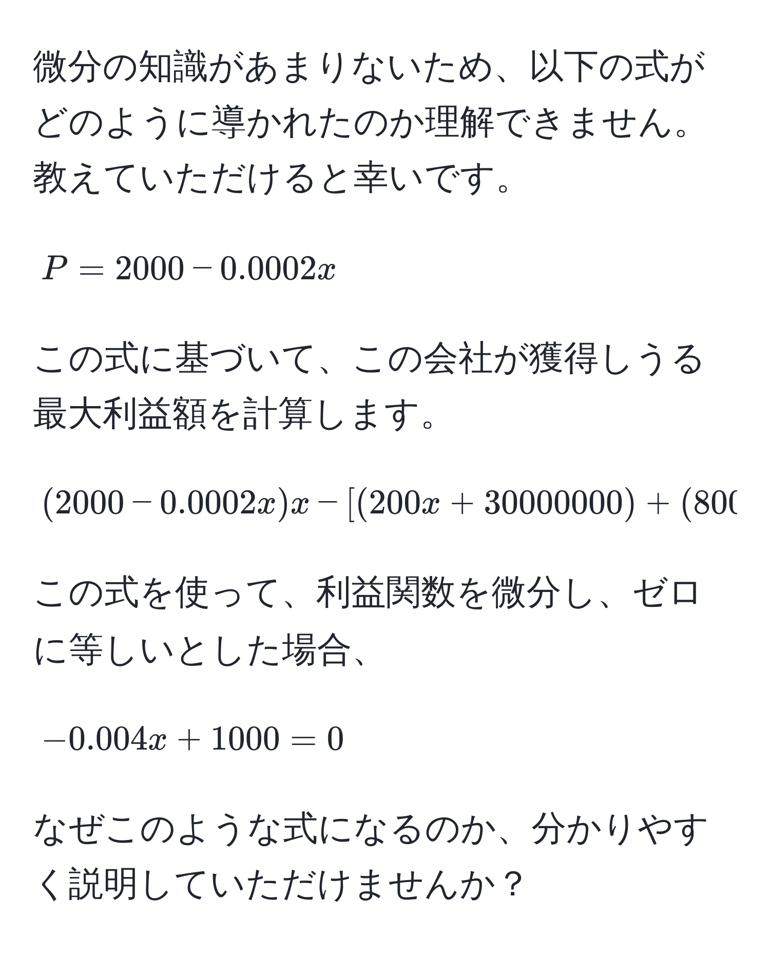 微分の知識があまりないため、以下の式がどのように導かれたのか理解できません。教えていただけると幸いです。

[
P = 2000 - 0.0002x 
]

この式に基づいて、この会社が獲得しうる最大利益額を計算します。

[
(2000 - 0.0002x)x - [(200x + 30000000) + (800x + 35000000)]
]

この式を使って、利益関数を微分し、ゼロに等しいとした場合、

[
-0.004x + 1000 = 0 
]

なぜこのような式になるのか、分かりやすく説明していただけませんか？