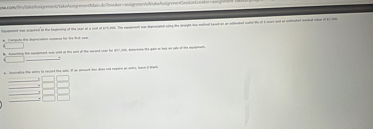 Equipment was acquired at the begining of the year at a cost of $75,900. The equipment was depreciated using the straight-line method based on an estimated useful life of 6 years and an estimated residual value of $7,509. 
a. Compute the depreciation expense for the first year. 
b. Assuming the equipment was sold at the end of the second year for $57,300, determine the gain or loss on sale of the equipment. 
c. Journalize the entry to record the sale. If an amount box does not require an entry, leave it blank. 
_ 
_