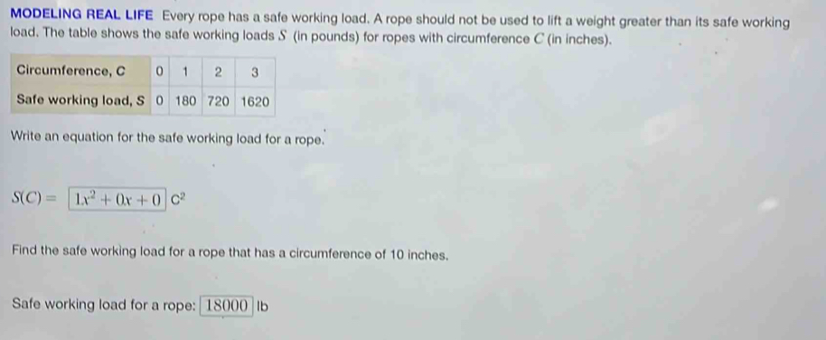 MODELING REAL LIFE Every rope has a safe working load. A rope should not be used to lift a weight greater than its safe working 
load. The table shows the safe working loads S (in pounds) for ropes with circumference C (in inches). 
Write an equation for the safe working load for a rope.
S(C)= 1x^2+0x+0c^2
Find the safe working load for a rope that has a circumference of 10 inches. 
Safe working load for a rope: 18000 Ib