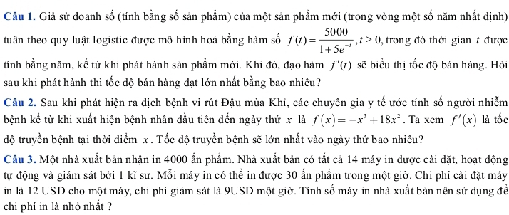 Giả sử doanh số (tính bằng số sản phẩm) của một sản phẩm mới (trong vòng một số năm nhất định) 
tuân theo quy luật logistic được mô hình hoá bằng hàm số f(t)= 5000/1+5e^(-t) , t≥ 0 , trong đó thời gian t được 
tính bằng năm, kể từ khi phát hành sản phầm mới. Khi đó, đạo hàm f'(t) sẽ biểu thị tốc độ bán hàng. Hỏi 
sau khi phát hành thì tốc độ bán hàng đạt lớn nhất bằng bao nhiêu? 
Câu 2. Sau khi phát hiện ra dịch bệnh vi rút Đậu mùa Khi, các chuyên gia y tế ước tính số người nhiễm 
bệnh kể từ khi xuất hiện bệnh nhân đầu tiên đến ngày thứ x là f(x)=-x^3+18x^2. Ta xemf'(x) là tốc 
độ truyền bệnh tại thời điểm x. Tốc độ truyền bệnh sẽ lớn nhất vào ngày thứ bao nhiêu? 
Câu 3. Một nhà xuất bản nhận in 4000 ấn phẩm. Nhà xuất bản có tất cả 14 máy in được cài đặt, hoạt động 
tự động và giám sát bởi 1 kĩ sư. Mỗi máy in có thể in được 30 ấn phầm trong một giờ. Chi phí cài đặt máy 
in là 12 USD cho một máy, chi phí giám sát là 9USD một giờ. Tính số máy in nhà xuất bản nên sử dụng đềể 
chi phí in là nhỏ nhất ?