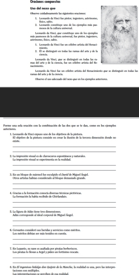 Oraciones compuestas
Uso del nexo que
Observe cuidadosamente las siguientes oraciones:
1. Leonardo da Vinci fue pintor, ingeniero, astrónomo,
físico, sabio.
2. Leonardo constituye uno de los ejemplos más pas-
mosos de la cultura universal.
Leonardo da Vinci, que constituye uno de los ejemplos
más pasmosos de la cultura universal, fue pintor, ingeniero,
astrónomo, físico, sabio.
1. Leonardo da Vinci fue un célebre artista del Renaci-
miento
2. Él se distinguió en todas las ramas del arte y de la
ciencia.
Leonardo da Vinci, que se distinguió en todas las ra-
mas del arte y de la ciencia, fue un célebre artista del Re-
nacimiento.
Leonardo da Vinci fue un célebre artista del Renacimiento que se distinguió en todas las
ramas del arte y de la ciencia
Observe el uso adecuado del nexo que en los ejemplos anteriores.
Forme una sola oración con la combinación de las dos que se te dan, como en los ejemplos
anteriores.
1. Leonardo da Vinci expuso uno de los obietivos de la pintura.
El objetivo de la pintura consiste en crear la ilusión de la tercera dimensión donde no
existe.
_
_
2. La impresión visual es de claroscuros espontáneos y naturales.
La impresión visual se experimenta en la realidad.
_
_
3. En un bloque de mármol fue esculpido el David de Miguel Ángel.
Otros artistas habían considerado al bloque demasiado grande.
_
_
4. Gracias a la formación conocía diversas técnicas pictóricas.
La formación la había recibido de Ghirlandaio.
_
_
5. La figura de Adán tiene tres dimensiones.
Adán corresponde al ideal corporal de Miguel Ángel.
_
_
6. Cervantes consideró sus heridas y servicios como méritos.
Los méritos debían ser más tenidos en cuenta.
_
_
7. En Lepanto, su nave es asaltada por piratas berberiscos
Los piratas lo Ilevan a Argel y piden un fortísimo rescate.
_
_
8. En El ingenioso hidalgo don Quijote de la Mancha, la realidad es una, pero las interpre-
taciones son múltiples.
Las interpretacionés se perciben de esa realidad.