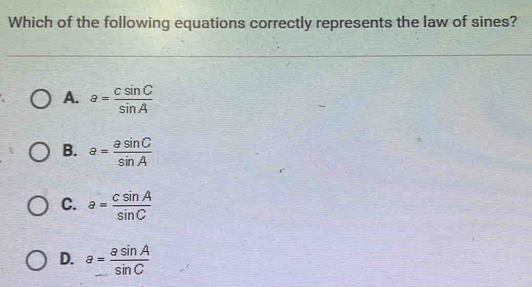 Which of the following equations correctly represents the law of sines?
A. a= csin C/sin A 
B. a= asin C/sin A 
C. a= csin A/sin C 
D. a= asin A/sin C 