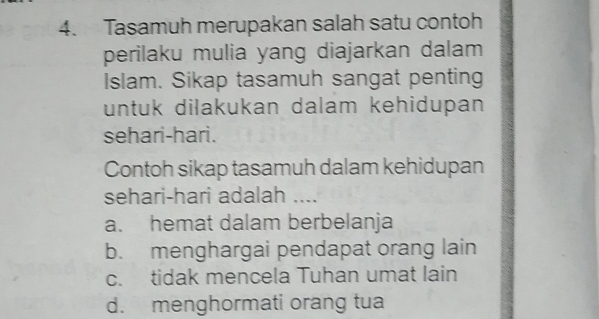 Tasamuh merupakan salah satu contoh
perilaku mulia yang diajarkan dalam
Islam. Sikap tasamuh sangat penting
untuk dilakukan dalam kehidupan
sehari-hari.
Contoh sikap tasamuh dalam kehidupan
sehari-hari adalah ....
a. hemat dalam berbelanja
b. menghargai pendapat orang lain
c. tidak mencela Tuhan umat lain
d. menghormati orang tua