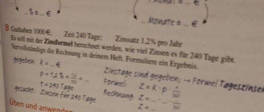 Guthaben 1000€; Zeit 240 Tage; Zinssatz 1.2% pro Jahr 
Es soll mit der Zinsformel berechnet werden, wie viel Zinsen es für 240 Tage gibt. 
Vervollständige die Rechnung in deinem Heft. Formuliere ein Ergebnis. 
_ 
n und anwen de . 
_