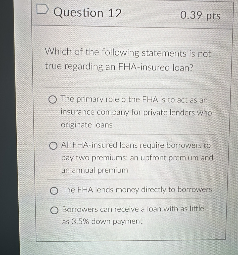 Which of the following statements is not
true regarding an FHA-insured loan?
The primary role o the FHA is to act as an
insurance company for private lenders who
originate loans
All FHA-insured loans require borrowers to
pay two premiums: an upfront premium and
an annual premium
The FHA lends money directly to borrowers
Borrowers can receive a loan with as little
as 3.5% down payment