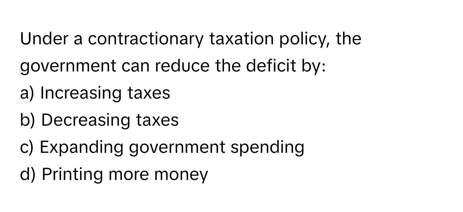 Under a contractionary taxation policy, the government can reduce the deficit by:

a) Increasing taxes
b) Decreasing taxes
c) Expanding government spending
d) Printing more money