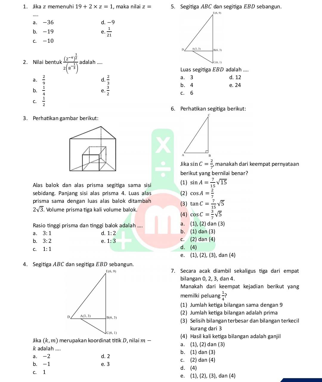 Jika z memenuhi 19+2* z=1 , maka nilai z= 5. Segitiga ABC dan segitiga EBD sebangun.
….
a. -36 d. −9
b. -19 e.  1/21 
c. -10
2. Nilai bentuk frac (2^(-4))^ 1/2 2(8^(-frac 1)3) adalah ....
Luas segitiga EBD adalah ....
a.  2/9   2/3  a. 3 d. 12
d.
b. 4 e. 24
b.  1/4   3/2 
e.
c. 6
C.  1/2 
6. Perhatikan segitiga berikut:
3. Perhatikan gambar berikut:
I 
Jika sin C= 2/7 , manakah dari keempat pernyataan
berikut yang bernilai benar?
Alas balok dan alas prisma segitiga sama sisi (1) sin A= 7/15 sqrt(15)
sebidang. Panjang sisi alas prisma 4. Luas alas (2) cos A= 2/7 
prisma sama dengan luas alas balok ditambah
(3) tan C= 7/15 sqrt(5)
2sqrt(3). Volume prisma tiga kali volume balok.
(4) cos C= 3/7 sqrt(5)
a. (1)
Rasio tinggi prisma dan tinggi balok adalah .... (2) dan (3)
a. 3:1 d. 1:2 b. (1) dan (3)
b. 3:2 e. 1:3 c. (2) dan(4)
C. 1:1 d. (4)
e. (1),(2),(3 ), dan (4)
4. Segitiga ABC dan segitiga EBD sebangun.
7. Secara acak diambil sekaligus tiga dari empat
bilangan 0, 2, 3, dan 4.
Manakah dari keempat kejadian berikut yang
memilki peluang  1/4 ?
(1) Jumlah ketiga bilangan sama dengan 9
(2) Jumlah ketiga bilangan adalah prima
(3) Selisih bilangan terbesar dan bilangan terkecil
kurang dari 3
(4) Hasil kali ketiga bilangan adalah ganjil
Jika (k,m) merupakan koordinat titik D, nilai m — a. (1), (2) dan (3)
k adalah ....
b. (1) dan (3)
a. -2 d. 2
c. (2) dan (4)
b. -1 e. 3
c. 1 d. (4)
e. (1), (2), (3), dan (4)