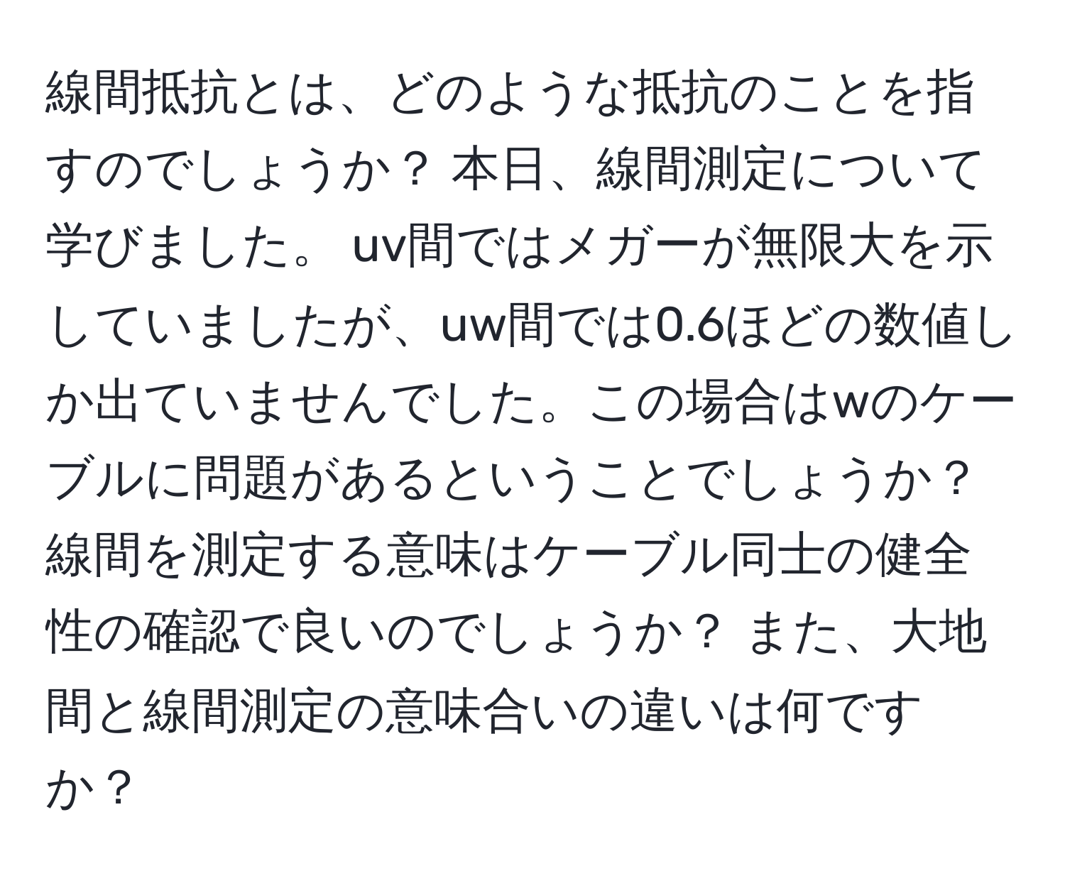 線間抵抗とは、どのような抵抗のことを指すのでしょうか？ 本日、線間測定について学びました。 uv間ではメガーが無限大を示していましたが、uw間では0.6ほどの数値しか出ていませんでした。この場合はwのケーブルに問題があるということでしょうか？ 線間を測定する意味はケーブル同士の健全性の確認で良いのでしょうか？ また、大地間と線間測定の意味合いの違いは何ですか？