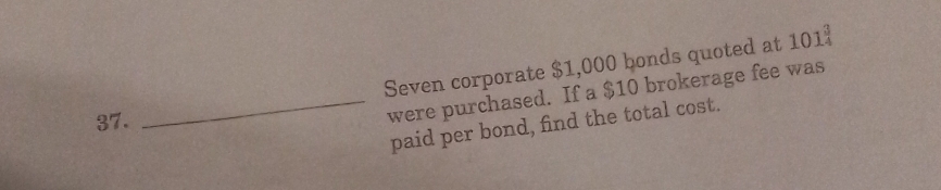 Seven corporate $1,000 bonds quoted at 101_4^3
37. 
_were purchased. If a $10 brokerage fee was 
paid per bond, find the total cost.