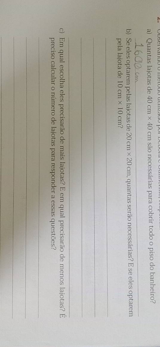 Quantas lajotas de 40cm* 40cm são necessárias para cobrir todo o piso do banheiro? 
_ 
b) Se eles optarem pelas lajotas de 20cm* 20cm 1, quantas serão necessárias? E se eles optarem 
pela lajota de 10cm* 10cm ? 
_ 
_ 
_ 
_ 
c) Em qual escolha eles precisarão de mais lajotas? E em qual precisarão de menos lajotas? É 
preciso calcular o número de lajotas para responder a essas questões? 
_ 
_ 
_ 
_