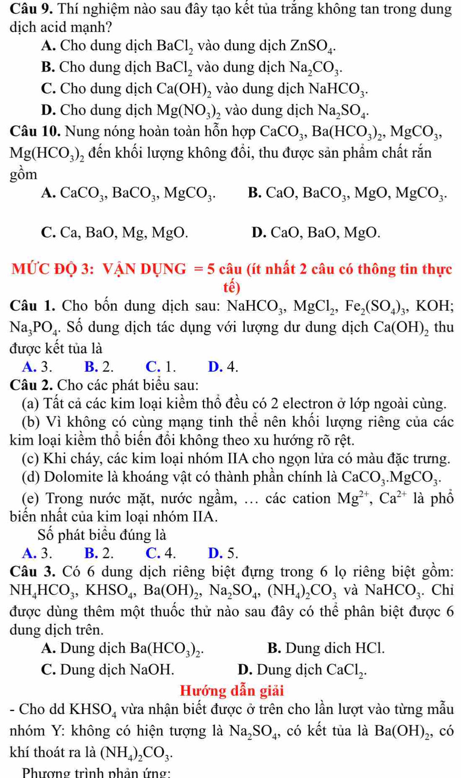 Thí nghiệm nào sau đây tạo kết tủa trắng không tan trong dung
dịch acid mạnh?
A. Cho dung dịch BaCl_2 vào dung dịch ZnSO_4.
B. Cho dung dịch BaCl_2 vào dung dịch Na_2CO_3.
C. Cho dung dịch Ca(OH)_2 vào dung dịch NaHCO_3.
D. Cho dung dịch Mg(NO_3)_2 vào dung dịch Na_2SO_4.
Câu 10. Nung nóng hoàn toàn hỗn hợp CaCO_3,Ba(HCO_3)_2,MgCO_3,
Mg(HCO_3)_2 đến khối lượng không đổi, thu được sản phầm chất rắn
gồm
A. CaCO_3,BaCO_3,MgCO_3. B. CaO,BaCO_3,MgO,MgCO_3.
C. Ca,BaO,Mg,MgO. D. CaO,BaO,MgO.
MỨC ĐQ 3: VANDUNG=5cau (ít nhất 2 câu có thông tin thực
(hat e)
Câu 1. Cho bốn dung dịch sau: NaHCO_3,MgCl_2,Fe_2(SO_4) ₃, KOH;
Na_3PO_4. Số dung dịch tác dụng với lượng dư dung dịch Ca(OH)_2 thu
được kết tủa là
A. 3. B. 2. C. 1. D. 4.
Câu 2. Cho các phát biểu sau:
(a) Tất cả các kim loại kiểm thổ đều có 2 electron ở lớp ngoài cùng.
(b) Vì không có cùng mạng tinh thể nên khối lượng riêng của các
kim loại kiềm thổ biến đổi không theo xu hướng rõ rệt.
(c) Khi cháy, các kim loại nhóm IIA cho ngọn lửa có màu đặc trưng.
(d) Dolomite là khoáng vật có thành phần chính là CaCO_3.MgCO_3.
(e) Trong nước mặt, nước ngầm, ... các cation Mg^(2+),Ca^(2+)1a phổ
biến nhất của kim loại nhóm IIA.
Số phát biểu đúng là
A. 3. B. 2. C. 4. D. 5.
Câu 3. Có 6 dung dịch riêng biệt đựng trong 6 lọ riêng biệt gồm:
NH_4HCO_3,KHSO_4,Ba(OH)_2,Na_2SO_4,(NH_4)_2CO_3 và NaHCO_3. Chi
được dùng thêm một thuốc thử nào sau đây có thể phân biệt được 6
dung dịch trên.
A. Dung dịch Ba(HCO_3)_2. B. Dung dich HCl.
C. Dung dịch NaOH. D. Dung dịch CaCl_2.
Hướng dẫn giải
- Cho dd KHSO_4 vừa nhận biết được ở trên cho lần lượt vào từng mẫu
nhóm Y: không có hiện tượng là Na_2SO_4 , có kết tủa là Ba(OH)_2 , có
khí thoát ra là (NH_4)_2CO_3.
Phương trình phản ứng: