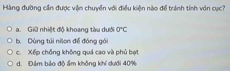 Hàng đường cần được vận chuyền với điều kiện nào để tránh tính vón cục?
a. Giữ nhiệt độ khoang tàu dưới 0°C
b. Dùng túi nilon để đóng gói
c. Xếp chồng không quá cao và phủ bạt
d. Đảm bảo độ ẩm không khí dưới 40%