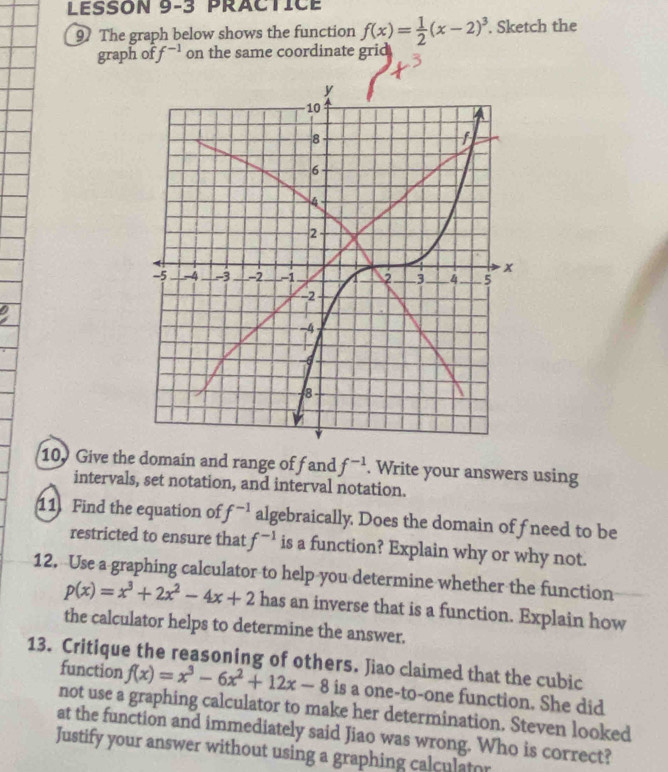 LESSON 9-3 PRACtICE 
9 The graph below shows the function f(x)= 1/2 (x-2)^3. Sketch the 
graph of f^(-1) on the same coordinate grid 
10. Give the domain and range off and f^(-1). Write your answers using 
intervals, set notation, and interval notation. 
11 Find the equation of f^(-1) algebraically. Does the domain offneed to be 
restricted to ensure that f^(-1) is a function? Explain why or why not. 
12. Use a graphing calculator to help you determine whether the function
p(x)=x^3+2x^2-4x+2 has an inverse that is a function. Explain how 
the calculator helps to determine the answer. 
13. Critique the reasoning of others. Jiao claimed that the cubic 
function f(x)=x^3-6x^2+12x-8 is a one-to-one function. She did 
not use a graphing calculator to make her determination. Steven looked 
at the function and immediately said Jiao was wrong. Who is correct? 
Justify your answer without using a graphing calculator