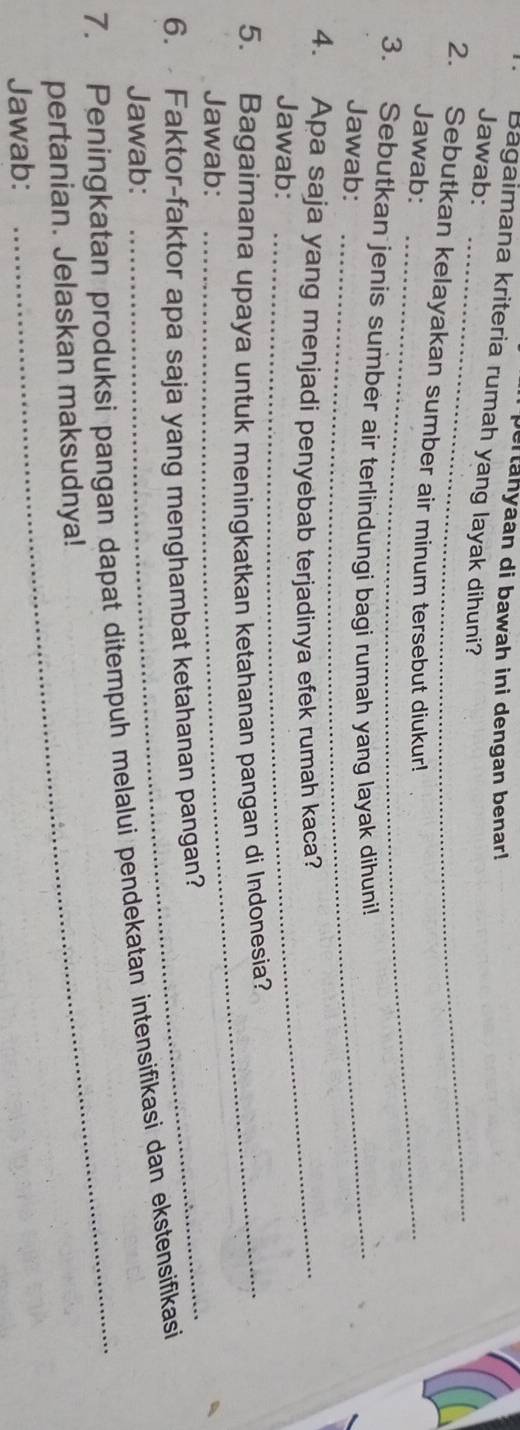 pertahyaan di bawah ini dengan benar! 
Bagaimana kriteria rumah yang layak dihuni? 
_ 
Jawab: 
2. Sebutkan kelayakan sumber air minum tersebut diukur! 
Jawab:_ 
3. Sebutkan jenis sumber air terlindungi bagi rumah yang layak dihuni! 
Jawab: 
_ 
4. Apa saja yang menjadi penyebab terjadinya efek rumah kaca? 
Jawab: 
5. Bagaimana upaya untuk meningkatkan ketahanan pangan di Indonesia? 
Jawab: 
6. Faktor-faktor apa saja yang menghambat ketahanan pangan? 
Jawab: 
_ 
7. Peningkatan produksi pangan dapat ditempuh melalui pendekatan intensifikasi dan ekstensifikasi 
pertanian. Jelaskan maksudnya! 
Jawab: