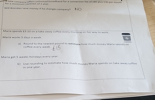 A new company offers unlimited broadband for a connection fee of £80 plus £30 per month
for a minimum contract of 1 year. 
Will Brendan save money if he changes company? 
Maria spends £3.10 on a take away coffee every morning on her way to work. 
Maria works 5 days a week. 
a) Round to the nearest pound to estimate how much money Maria spends on 
coffee every week. 
Maria get 5 weeks holidays every year. 
b) Use rounding to estimate how much money Maria spends on take away coffee 
in one year.