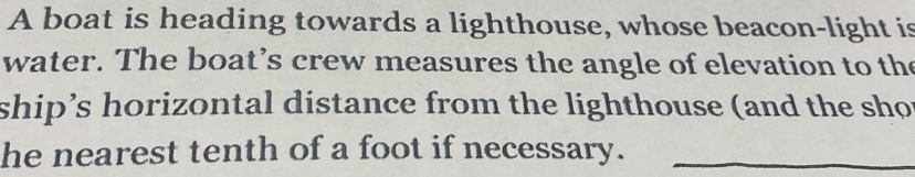 A boat is heading towards a lighthouse, whose beacon-light is 
water. The boat’s crew measures the angle of elevation to the 
ship’s horizontal distance from the lighthouse (and the sho 
he nearest tenth of a foot if necessary._