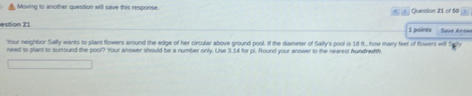 Moving to another question will save this response. 
« < Question 21 of 50 
estion 21 1 points Save Answ 
'Your neighbor Sailly wants to plant flowers around the edge of her circular above ground pool. If the diameter of Saily's pool is  18 ft., how many feet of flowers will 
need to plant to surround the pool? Your answer should be a number only. Use 3.14 for pi. Round your answer to the nearest hundredth.