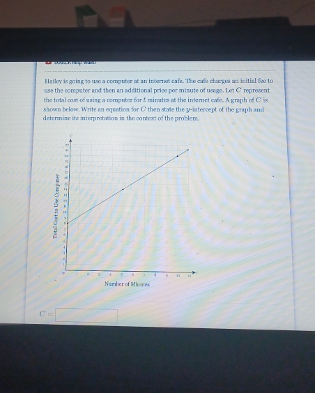 Hailey is going to use a computer at an internet cafe. The cafe charges an initial fee to 
use the computer and then an additional price per minute of usage. Let C represent 
the total cost of using a computer for & minutes at the internet cafe. A graph of C' is 
shown below. Write an equation for C then state the y-intercept of the graph and 
determine its interpretation in the context of the problem 
Number of Minutes
C=□