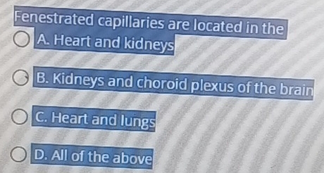 Fenestrated capillaries are located in the
A. Heart and kidneys
B. Kidneys and choroid plexus of the brain
C. Heart and lungs
D. All of the above