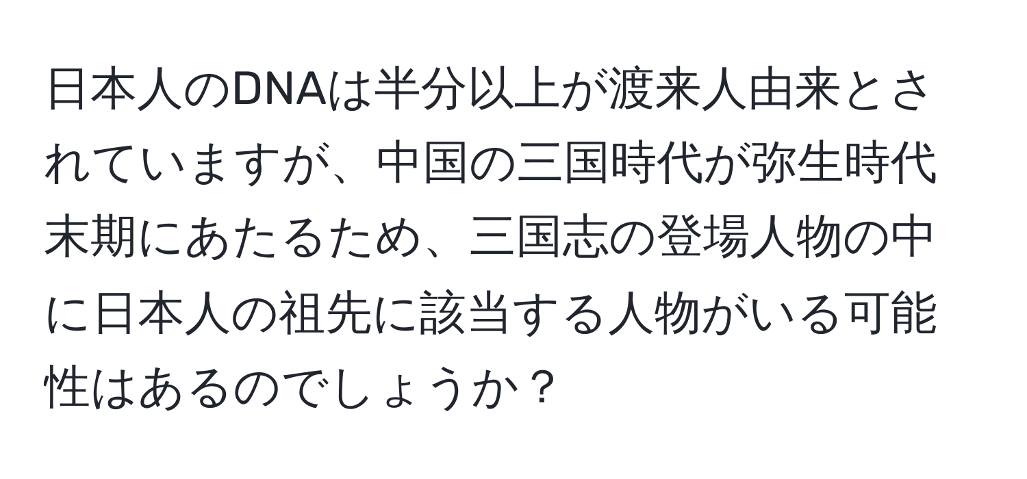 日本人のDNAは半分以上が渡来人由来とされていますが、中国の三国時代が弥生時代末期にあたるため、三国志の登場人物の中に日本人の祖先に該当する人物がいる可能性はあるのでしょうか？