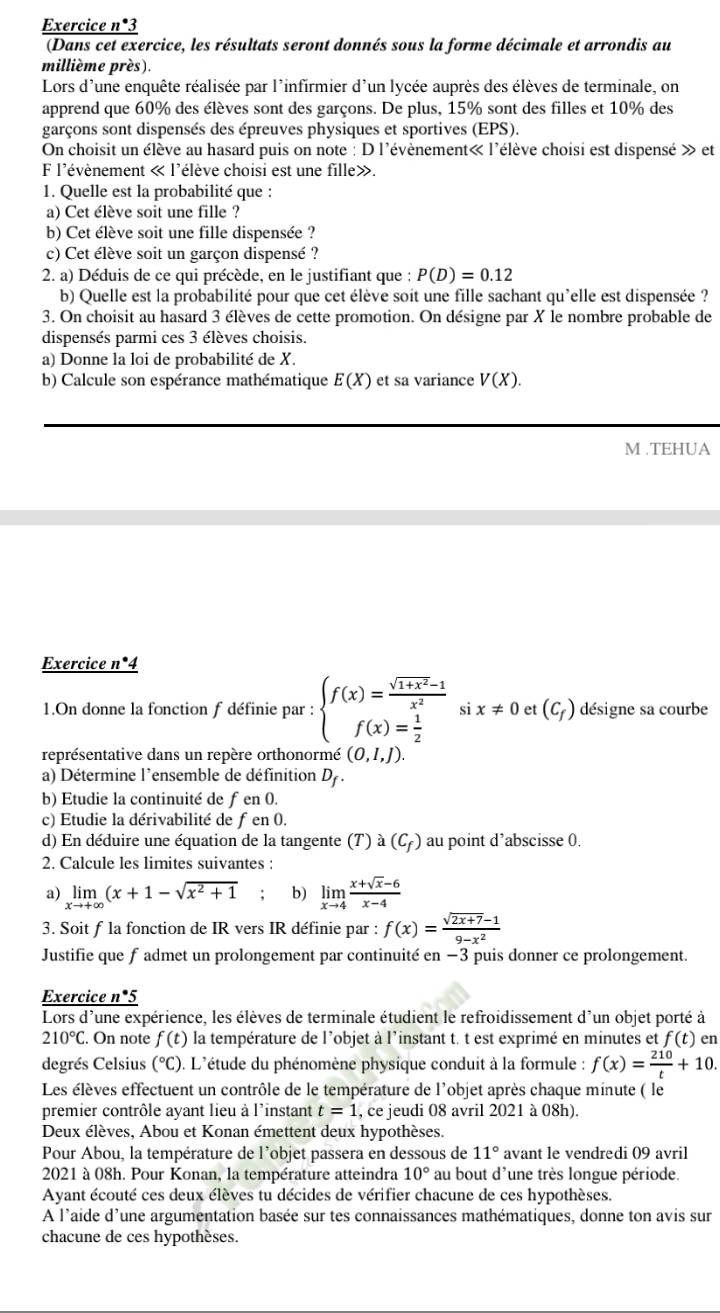 Exercice n*3
(Dans cet exercice, les résultats seront donnés sous la forme décimale et arrondis au
millième près).
Lors d'une enquête réalisée par l'infirmier d'un lycée auprès des élèves de terminale, on
apprend que 60% des élèves sont des garçons. De plus, 15% sont des filles et 10% des
garçons sont dispensés des épreuves physiques et sportives (EPS).
On choisit un élève au hasard puis on note : D l'évènement« l'élève choisi est dispensé » et
F l'évènement « l'élève choisi est une fille».
1. Quelle est la probabilité que :
a) Cet élève soit une fille ?
b) Cet élève soit une fille dispensée ?
c) Cet élève soit un garçon dispensé ?
2. a) Déduis de ce qui précède, en le justifiant que : P(D)=0.12
b) Quelle est la probabilité pour que cet élève soit une fille sachant qu'elle est dispensée ?
3. On choisit au hasard 3 élèves de cette promotion. On désigne par X le nombre probable de
dispensés parmi ces 3 élèves choisis.
a) Donne la loi de probabilité de X.
b) Calcule son espérance mathématique E(X) et sa variance V(X).
M .TEHUA
Exercice n*4
1.On donne la fonction f définie par : beginarrayl f(x)= (sqrt(1+x^2)-1)/x^2  f(x)= 1/2 endarray. si x!= 0 et (C_f) désigne sa courbe
représentative dans un repère orthonormé (0,1,J).
a) Détermine l'ensemble de définition D_f.
b) Etudie la continuité de ƒ en 0.
c) Etudie la dérivabilité de fen 0.
d) En déduire une équation de la tangente (T) a(C_f) au point d’abscisse 0.
2. Calcule les limites suivantes :
a) limlimits _xto +∈fty (x+1-sqrt(x^2+1) : b) limlimits _xto 4 (x+sqrt(x)-6)/x-4 
3. Soit f la fonction de IR vers IR définie par : f(x)= (sqrt(2x+7)-1)/9-x^2 
Justifie que f admet un prolongement par continuité en −3 puis donner ce prolongement.
Exercice n*5
Lors d'une expérience, les élèves de terminale étudient le refroidissement d'un objet porté à
210°C. On note f(t) la température de l'objet à l'instant t. t est exprimé en minutes et f(t) en
degrés Celsius (°C). L'étude du phénomène physique conduit à la formule : f(x)= 210/t +10.
Les élèves effectuent un contrôle de le température de l'objet après chaque minute ( le
premier contrôle ayant lieu à l'instant t=1 , ce jeudi 08 avril 2021 à 08h).
Deux élèves, Abou et Konan émettent deux hypothèses.
Pour Abou, la température de l'objet passera en dessous de 11° avant le vendredi 09 avril
2021 à 08h. Pour Konan, la température atteindra 10° au bout d'une très longue période
Ayant écouté ces deux élèves tu décides de vérifier chacune de ces hypothèses.
A l'aide d'une argumentation basée sur tes connaissances mathématiques, donne ton avis sur
chacune de ces hypothèses.