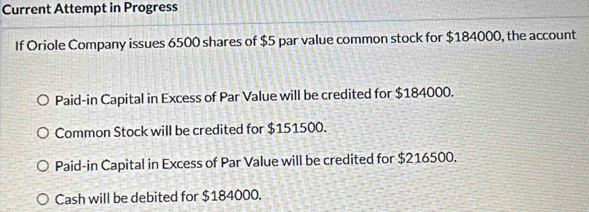 Current Attempt in Progress
If Oriole Company issues 6500 shares of $5 par value common stock for $184000, the account
Paid-in Capital in Excess of Par Value will be credited for $184000.
Common Stock will be credited for $151500.
Paid-in Capital in Excess of Par Value will be credited for $216500.
Cash will be debited for $184000.