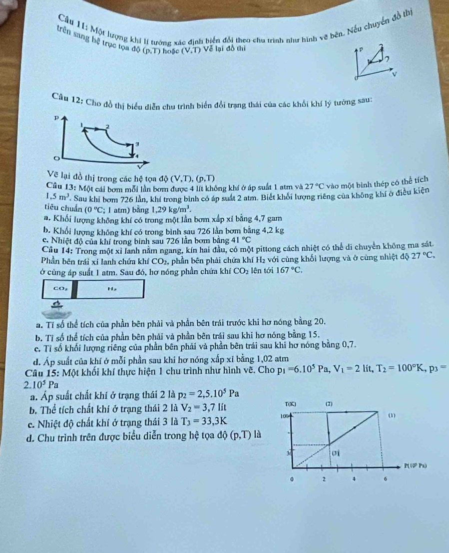 Một lượng khí lí tưởng xác định biến đổi theo chu trình như hình vẽ bên. Nếu chuyển đồ thị
trên sang hệ trục tọa dphi (p,T) hoặc (V.T) Về lại đồ thì
p
7
0 v
Câu 12: Cho đồ thị biểu diễn chu trình biển đổi trạng thái của các khối khí lý tưởng sau:
Về lại đồ thị trong các hệ tọa dphi (V,T),(p,T)
Câu 13: Một cái bơm mỗi lần bơm được 4 lít không khí ở áp suất 1 atm và 27°C vào một bình thép có thể tích
1,5m^3 Sau khi bơm 726 lần, khí trong bình có áp suất 2 atm. Biết khổi lượng riêng của không khí ở điều kiện
tiêu chuẩn (0°C; 1 atm) bằng 1,29kg/m^3.
a. Khối lượng không khí có trong một lần bơm xấp xỉ bằng 4,7 gam
b. Khổi lượng không khí có trong bình sau 726 lần bơm bằng 4,2 kg
c. Nhiệt độ của khí trong bình sau 726 lần bơm bằng 41°C
Câu 14: Trong một xỉ lanh nằm ngang, kín hai đầu, có một pittong cách nhiệt có thể di chuyển không ma sát.
Phần bên trái xi lanh chứa khí CO_2 , phần bên phải chứa khí H_2 với cùng khối lượng và ở cùng nhiệt độ 27°C,
ở cùng áp suất 1 atm. Sau đó, hơ nóng phần chứa khí CO_2 lên tới 167°C.
Co Ha
a. Tí số thể tích của phần bên phải và phần bên trái trước khi hơ nóng bằng 20.
b. Tỉ số thể tích của phần bên phải và phần bên trái sau khi hơ nóng bằng 15.
c. Tỉ số khối lượng riêng của phần bên phải và phần bên trái sau khi hơ nóng bằng 0,7.
d. Áp suất của khí ở mỗi phần sau khi hơ nóng xấp xỉ bằng 1,02 atm
Câu 15: Một khối khí thực hiện 1 chu trình như hình vẽ. Cho p_1=6.10^5Pa,V_1=2lit,T_2=100°K,p_3=
2.10^5Pa. Áp suất chất khí ở trạng thái 2 là p_2=2,5.10^5Pa
b. Thể tích chất khí ở trạng thái 2 là V_2=3,7lit
c. Nhiệt độ chất khí ở trạng thái 3 là T_3=33,3K
d. Chu trình trên được biểu diễn trong hệ tọa dphi (p,T) là