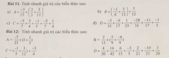 Tính nhanh giá trị của biểu thức sau: 
a) A= (-3)/17 +( 2/3 + 3/17 ) B=( (-1)/6 + 5/12 )+ 7/12 
b) 
c) C= (-5)/7 + 3/4 + (-1)/5 + (-2)/7 + 1/4  D= (-3)/31 + (-6)/17 + 1/25 + (-28)/31 + (-11)/17 + (-1)/5 
d) 
Bài 12: Tính nhanh giá trị các biểu thức sau:
A= (-7)/21 +(1+ 1/3 )
B= 2/15 +( 5/9 + (-6)/9 )
C=( (-1)/5 + 3/12 )+ (-3)/4 
D= 4/20 + 16/42 + 6/15 + (-3)/5 + 2/21 + (-10)/21 + 3/20 