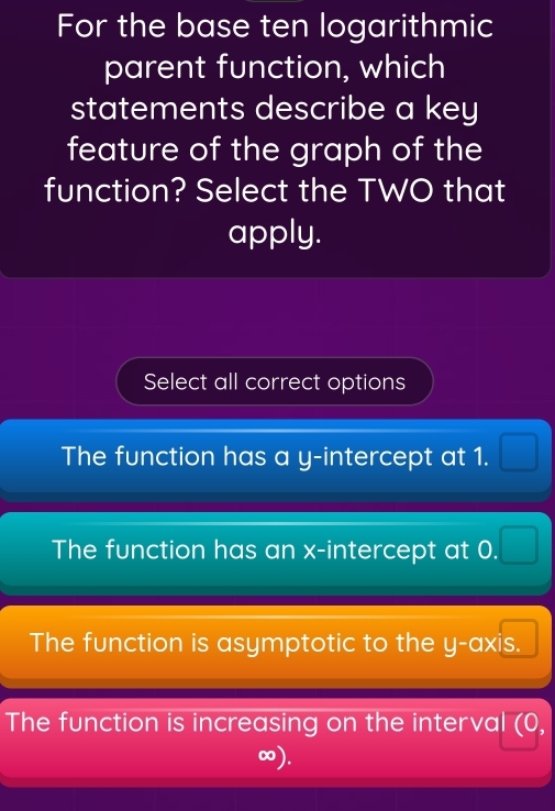 For the base ten logarithmic
parent function, which
statements describe a key
feature of the graph of the
function? Select the TWO that
apply.
Select all correct options
The function has a y-intercept at 1.  □ /□  
The function has an x-intercept at 0. □ 
The function is asymptotic to the y-axis.
The function is increasing on the interval (0,
∞).