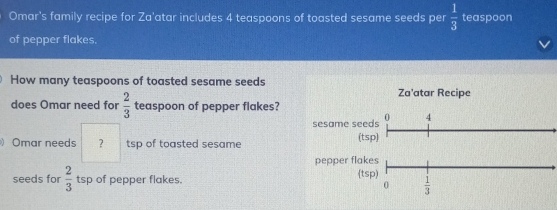 Omar's family recipe for Za'atar includes 4 teaspoons of toasted sesame seeds per  1/3  teaspoon
of pepper flakes.
How many teaspoons of toasted sesame seeds
does Omar need for  2/3  teaspoon of pepper flakes?
)Omar needs ? tsp of toasted sesame
seeds for  2/3  tsp of pepper flakes.