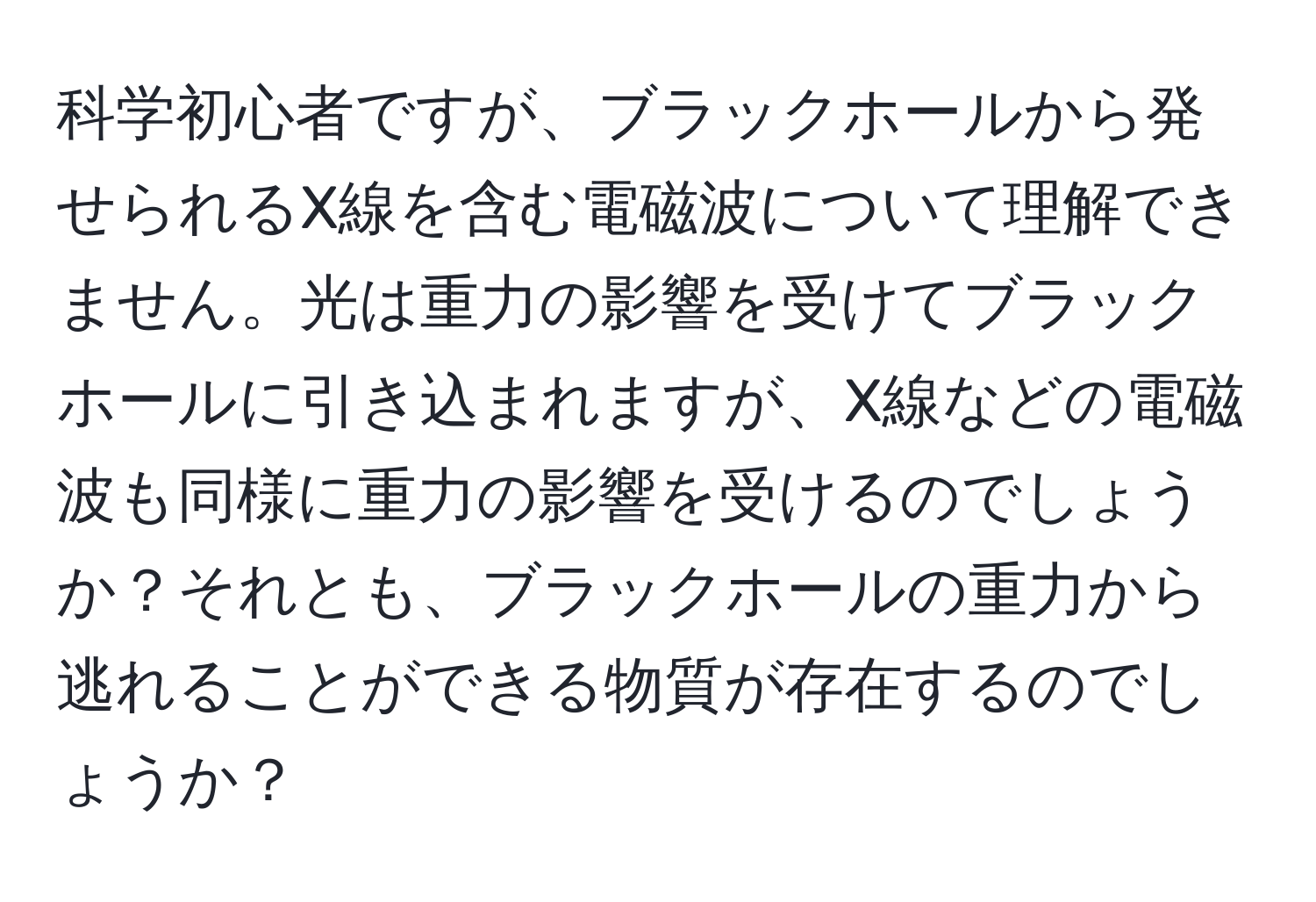 科学初心者ですが、ブラックホールから発せられるX線を含む電磁波について理解できません。光は重力の影響を受けてブラックホールに引き込まれますが、X線などの電磁波も同様に重力の影響を受けるのでしょうか？それとも、ブラックホールの重力から逃れることができる物質が存在するのでしょうか？