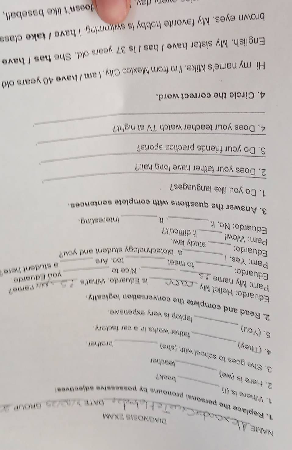 NAME 
Diagnosis exam 
DATE 
GROUP_ 
1. Replace the personal pronouns by possessive adjective 
1. Where is (I) 
2. Here is (we)_ 
book? 
teacher 
_ 
3. She goes to school with (she) 
4. (They) 
_brother. 
_ 
5. (You) 
father works in a car factory. 
laptop is very expensive. 
2. Read and complete the conversation logically. 
Eduardo: Hello! My 
Ur name? 
Pam: My nam_ 
is Eduardo. What's_ 
. Nice to_ 
you Eduardo. 
Eduardo: __to meet 
Pam: Yes, I _too. Are_ 
a student here. 
a biotechnology student and you 
Eduardo: __study law. 
Pam: Wow! 
_it difficult? 
Eduardo: No, it 
_. It _interesting . 
3. Answer the questions with complete sentences. 
_ 
1. Do you like languages? 
2. Does your father have long hair? 
_1 
_ 
3. Do your friends practice sports? 
_4. Does your teacher watch TV at night? 
4. Circle the correct word. 
Hi, my name's Mike. I'm from Mexico City. I am / have 40 years old 
English. My sister have I has / is 37 years old. She has I have 
brown eyes. My favorite hobby is swimming. I have I take class 
y d a y . 
doesn't like baseball,