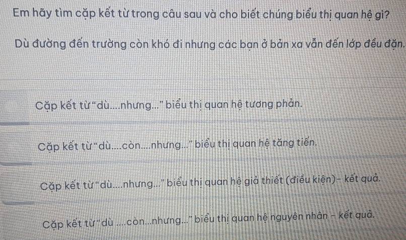 Em hãy tìm cặp kết từ trong câu sau và cho biết chúng biểu thị quan hệ gì?
Dù đường đến trường còn khó đi nhưng các bạn ở bản xa vẫn đến lớp đều đặn.
Cặp kết từ “dù....nhưng...” biểu thị quan hệ tương phản.
Cặp kết từ“dù....còn....nhưng...” biểu thị quan hệ tăng tiến.
Cặp kết từ “dù....nhưng...” biểu thị quan hệ giả thiết (điều kiện)- kết quả.
Cặp kết từ “dù ....còn...nhưng...” biểu thị quan hệ nguyên nhân - kết quả.