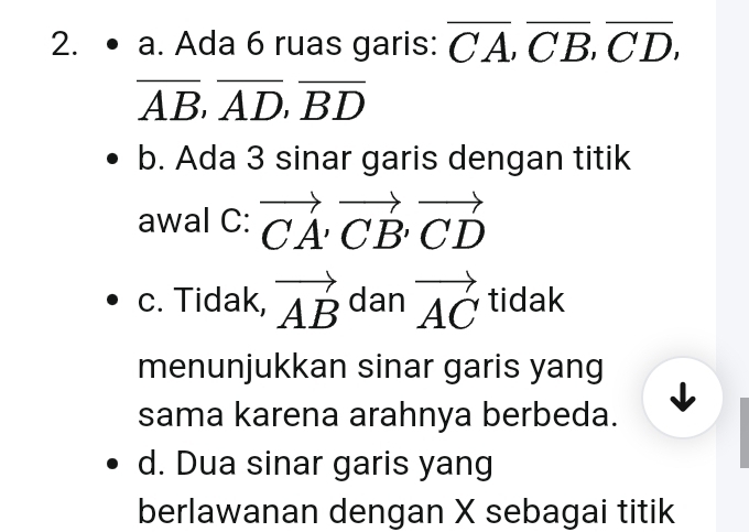 • a. Ada 6 ruas garis: overline CA, overline CB, overline CD,
overline AB, overline AD, overline BD
b. Ada 3 sinar garis dengan titik
awal C: vector CA, vector CB, vector CD
c. Tidak, vector AB dan vector AC tidak 
menunjukkan sinar garis yang
sama karena arahnya berbeda.
d. Dua sinar garis yang
berlawanan dengan X sebagai titik