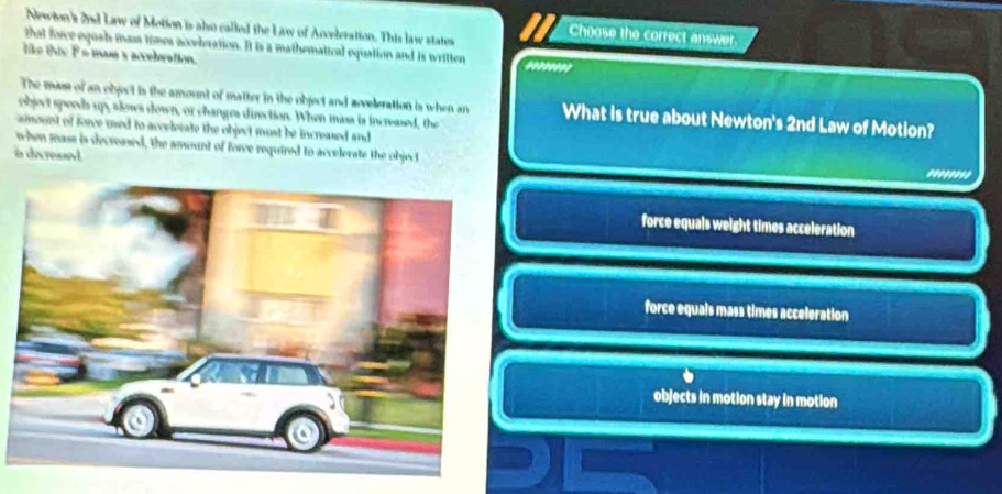 Newion's 2nd Law of Motion is alo called the Law of Anveleration. This law states Choose the correct answer.
that force equah mass times accebration. It is a mathematical equation and is written
like this F= mam x accelwation. .......
The mass of an object is the amount of matter in the object and acveleration is when an What is true about Newton's 2nd Law of Motion?
object speeds up, alows down, or changes direction. When mass is increased, the
amount of force used to accelerate the object must be increased and
when mass is decreased, the amount of forve required to accelerate the object
in deressed.
''''''''
force equals weight times acceleration
force equals mass times acceleration
objects in motion stay in motion