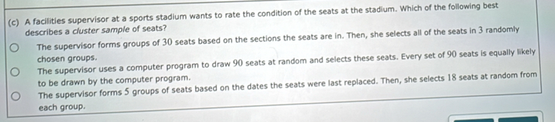 A facilities supervisor at a sports stadium wants to rate the condition of the seats at the stadium. Which of the following best
describes a cluster sample of seats?
The supervisor forms groups of 30 seats based on the sections the seats are in. Then, she selects all of the seats in 3 randomly
chosen groups.
The supervisor uses a computer program to draw 90 seats at random and selects these seats. Every set of 90 seats is equally likely
to be drawn by the computer program.
The supervisor forms 5 groups of seats based on the dates the seats were last replaced. Then, she selects 18 seats at random from
each group.