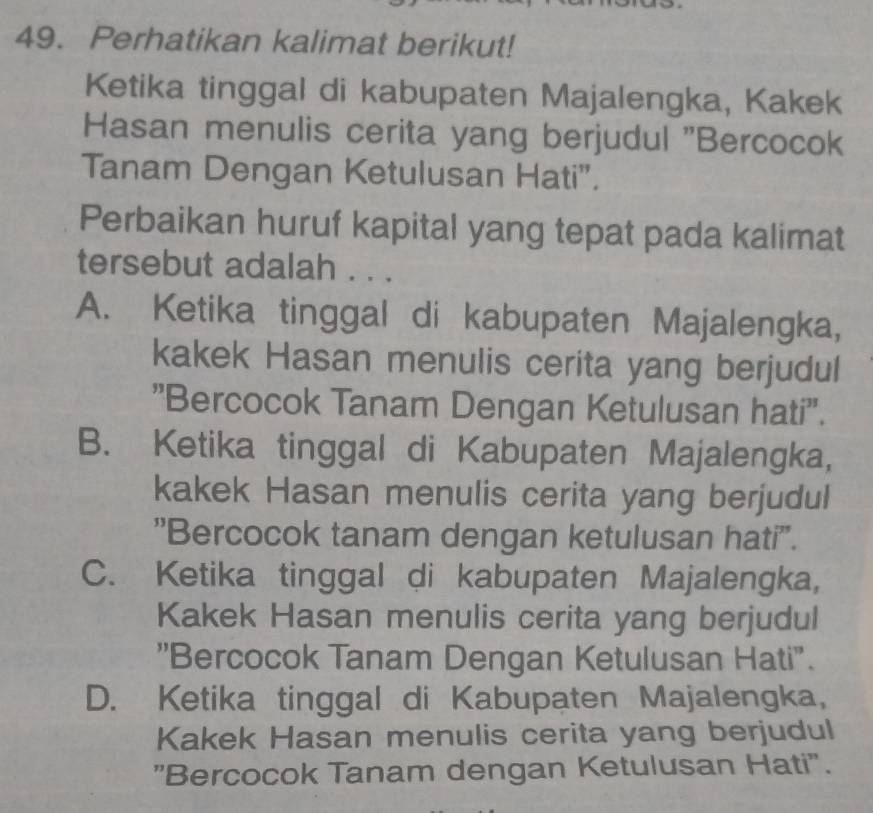 Perhatikan kalimat berikut!
Ketika tinggal di kabupaten Majalengka, Kakek
Hasan menulis cerita yang berjudul ''Bercocok
Tanam Dengan Ketulusan Hati”.
Perbaikan huruf kapital yang tepat pada kalimat
tersebut adalah . . .
A. Ketika tinggal di kabupaten Majalengka,
kakek Hasan menulis cerita yang berjudul
''Bercocok Tanam Dengan Ketulusan hati''.
B. Ketika tinggal di Kabupaten Majalengka,
kakek Hasan menulis cerita yang berjudul
''Bercocok tanam dengan ketulusan hati''.
C. Ketika tinggal di kabupaten Majalengka,
Kakek Hasan menulis cerita yang berjudul
''Bercocok Tanam Dengan Ketulusan Hati".
D. Ketika tinggal di Kabupaten Majalengka,
Kakek Hasan menulis cerita yang berjudul
"Bercocok Tanam dengan Ketulusan Hati".