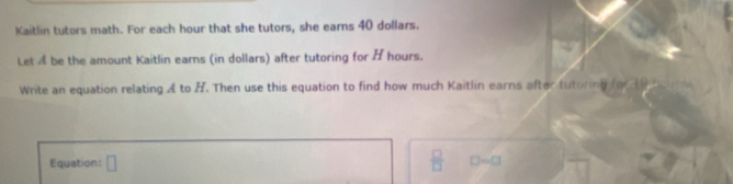 Kaitlin tutors math. For each hour that she tutors, she earns 40 dollars. 
Let a be the amount Kaitlin earns (in dollars) after tutoring for H hours. 
Write an equation relating A to B. Then use this equation to find how much Kaitlin earns after tutoring fo 9 
Equation: □
 □ /□   D=□