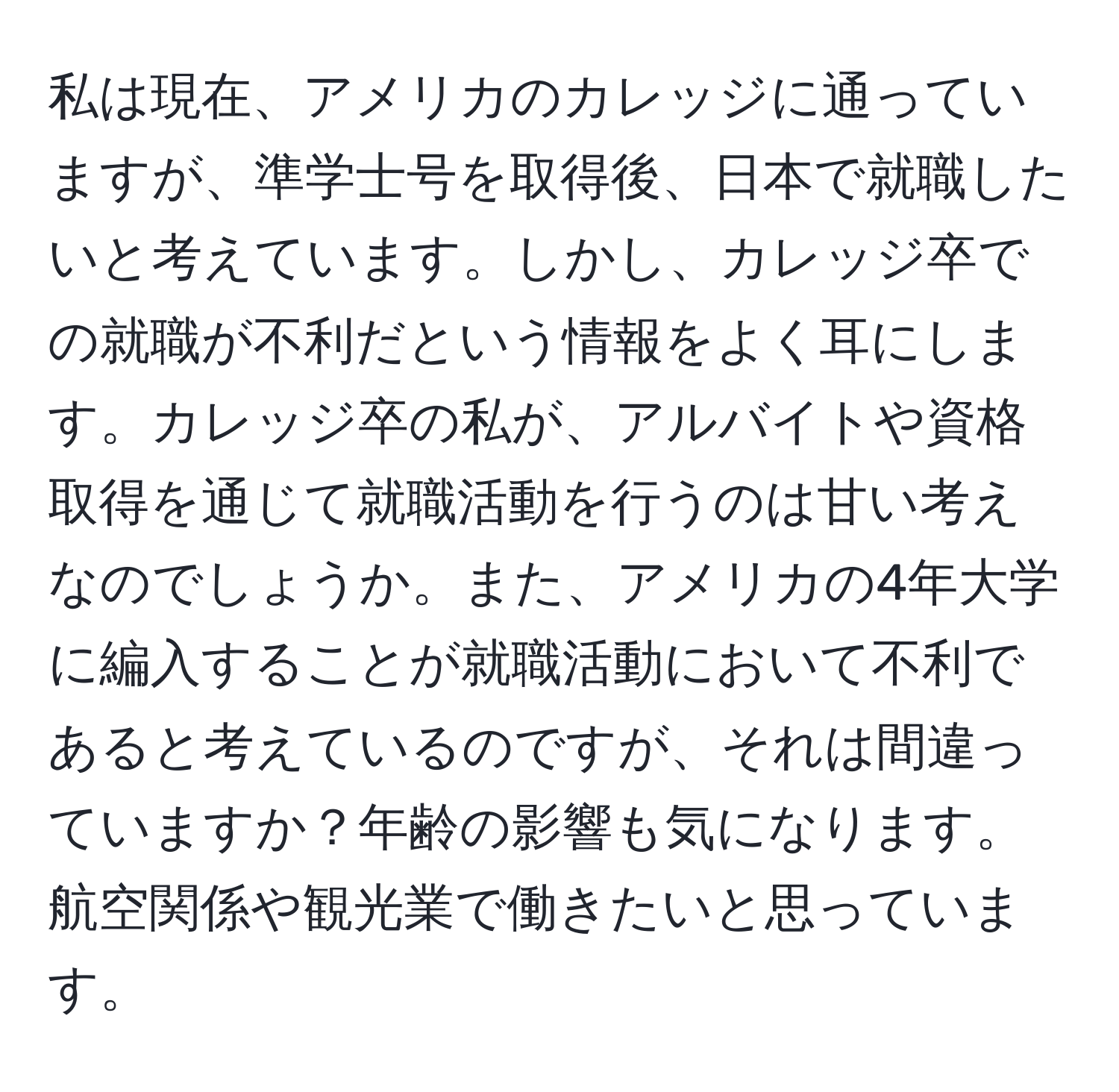 私は現在、アメリカのカレッジに通っていますが、準学士号を取得後、日本で就職したいと考えています。しかし、カレッジ卒での就職が不利だという情報をよく耳にします。カレッジ卒の私が、アルバイトや資格取得を通じて就職活動を行うのは甘い考えなのでしょうか。また、アメリカの4年大学に編入することが就職活動において不利であると考えているのですが、それは間違っていますか？年齢の影響も気になります。航空関係や観光業で働きたいと思っています。