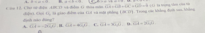 A. b. B. a. C. b>a va a<0</tex> . D.
Cầu 12. Cho tứ diện ABCD và điểm G thỏa mãn overline GA+overline GB+overline GC+overline GD=overline 0 (G là trọng tâm của tứ
diện). Gọi G_0 là giao điểm của GA và mặt phẳng (BCD). Trong các khẳng định sau, khẳng
định nào đúng?
A. vector GA=-2vector G_0G. B. overline GA=4overline G_0G. C. overline GA=3overline G_0G 。 D. overline GA=2overline G_0G.