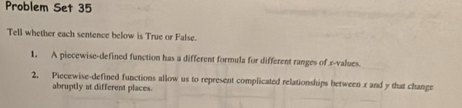 Problem Set 35 
Tell whether each sentence below is True or False. 
1. A piecewise-defined function has a different formula for different ranges of x -values. 
2. Piecewise-defined functions allow us to represent complicated relationships between x and y that change 
abruptly at different places.