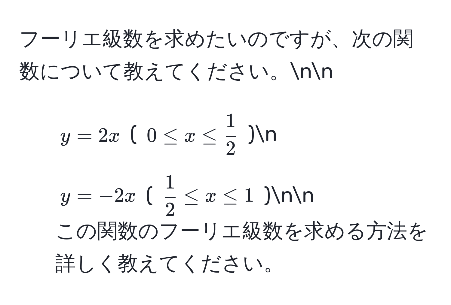 フーリエ級数を求めたいのですが、次の関数について教えてください。nn
1. $y=2x$  ( $0 ≤ x ≤  1/2 $ )n
2. $y=-2x$ ( $ 1/2  ≤ x ≤ 1$ )nn
この関数のフーリエ級数を求める方法を詳しく教えてください。