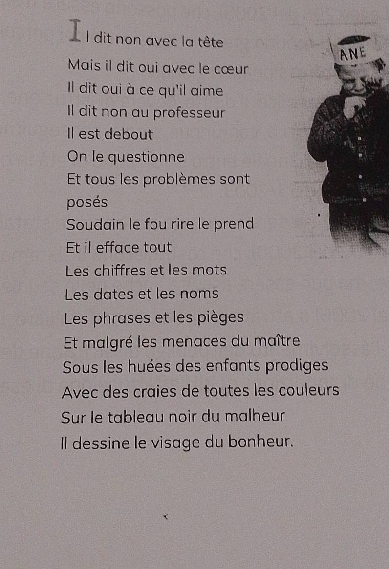 dit non avec la tête 
ANE 
Mais il dit oui avec le cœur 
Il dit oui à ce qu'il aime 
I dit non au professeur 
Il est debout 
On le questionne 
Et tous les problèmes sont 
posés 
Soudain le fou rire le prend 
Et il efface tout 
Les chiffres et les mots 
Les dates et les noms 
Les phrases et les pièges 
Et malgré les menaces du maître 
Sous les huées des enfants prodiges 
Avec des craies de toutes les couleurs 
Sur le tableau noir du malheur 
Il dessine le visage du bonheur.