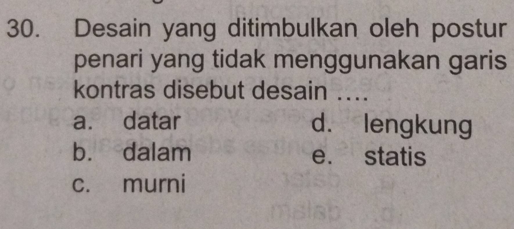 Desain yang ditimbulkan oleh postur
penari yang tidak menggunakan garis
kontras disebut desain ....
a. datar d. lengkung
b. dalam
e. statis
c. murni