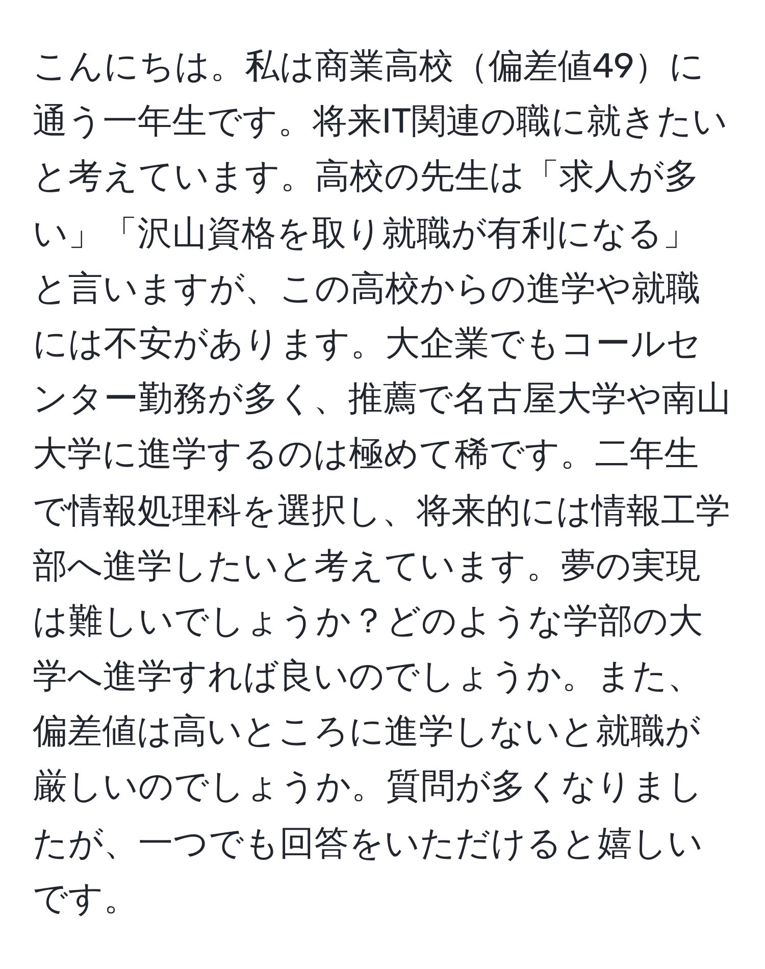 こんにちは。私は商業高校偏差値49に通う一年生です。将来IT関連の職に就きたいと考えています。高校の先生は「求人が多い」「沢山資格を取り就職が有利になる」と言いますが、この高校からの進学や就職には不安があります。大企業でもコールセンター勤務が多く、推薦で名古屋大学や南山大学に進学するのは極めて稀です。二年生で情報処理科を選択し、将来的には情報工学部へ進学したいと考えています。夢の実現は難しいでしょうか？どのような学部の大学へ進学すれば良いのでしょうか。また、偏差値は高いところに進学しないと就職が厳しいのでしょうか。質問が多くなりましたが、一つでも回答をいただけると嬉しいです。