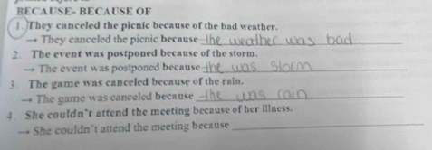 BECAUSE- BECAUSE OF 
. They canceled the picnic because of the bad weather. 
→ They canceled the picnic because_ 
2. The event was postponed because of the storm. 
→ The event was postponed because_ 
3 The game was canceled because of the rain. 
→ The game was canceled because_ 
_ 
4. She couldn’t attend the meeting because of her illness. 
→ She couldn’t attend the meeting because