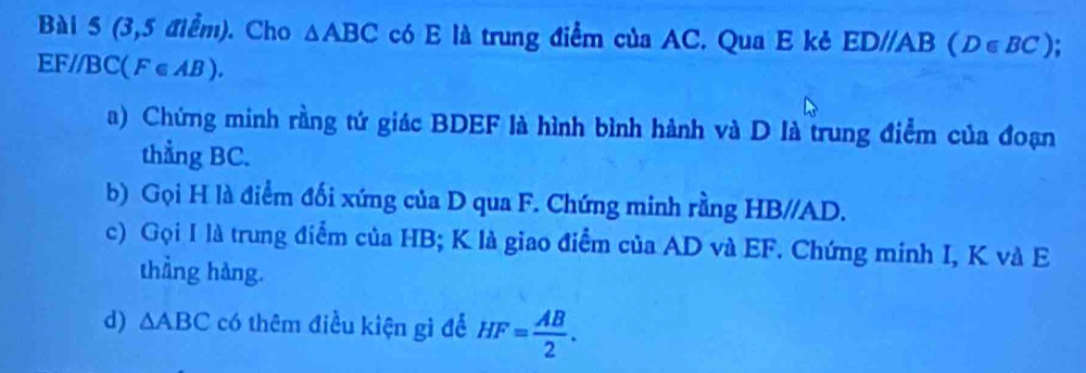 (3,5 điểm). Cho △ ABC có E là trung điểm của AC. Qua E kẻ ED//AB (D∈ BC).
EF//B C(F∈ AB). 
a) Chứng minh rằng tứ giác BDEF là hình bình hành và D là trung điểm của đoạn 
thẳng BC. 
b) Gọi H là điểm đối xứng của D qua F. Chứng minh rằng HB//AD. 
c) Gọi I là trung điểm của HB; K là giao điểm của AD và EF. Chứng minh I, K và E 
thẳng hàng. 
d) △ ABC có thêm điều kiện gì để HF= AB/2 .