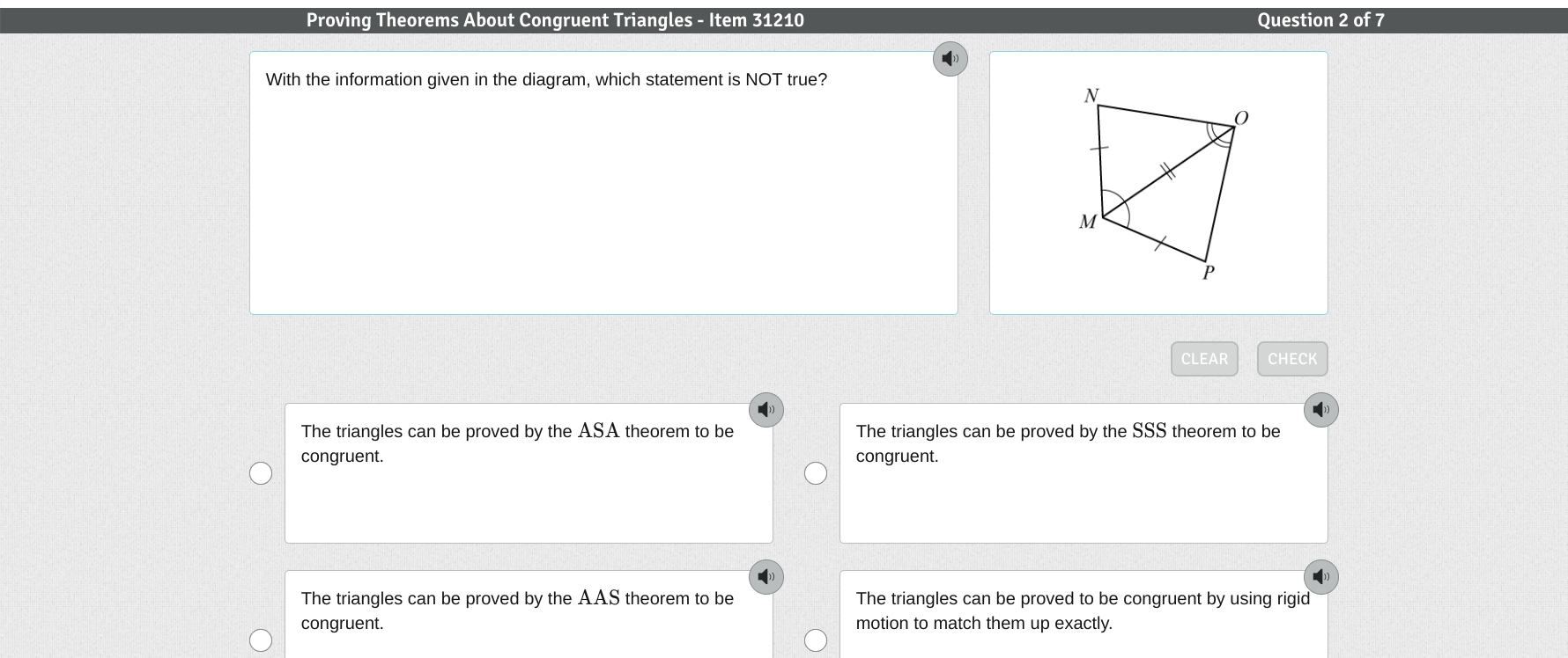 Proving Theorems About Congruent Triangles - Item 31210 Question 2 of 7
With the information given in the diagram, which statement is NOT true?
CLEAR CHECK

The triangles can be proved by the ASA theorem to be The triangles can be proved by the SSS theorem to be
congruent. congruent.
()
)
The triangles can be proved by the AAS theorem to be The triangles can be proved to be congruent by using rigid
congruent. motion to match them up exactly.