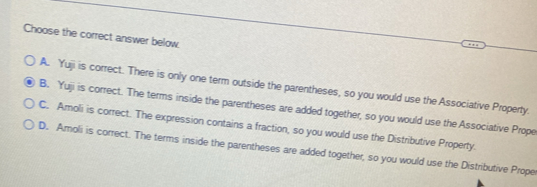 Choose the correct answer below.
A. Yuji is correct. There is only one term outside the parentheses, so you would use the Associative Property.
B. Yuji is correct. The terms inside the parentheses are added together, so you would use the Associative Prope
C. Amoli is correct. The expression contains a fraction, so you would use the Distributive Property.
D. Amoli is correct. The terms inside the parentheses are added together, so you would use the Distributive Prope